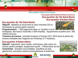 Technopole décentralisée de Plaine Commune Eco-quartier de l’Ile Saint-Denis Eco-quartier d’Aubervilliers Eco-quartier de l’Ile Saint-Denis Objectif  : dépolluer et reconvertir le cœur industriel (22 ha d'entrepôts en grande partie vacants)  Programmation  : 1.000 logements dans un "quartier à vivre",  Des projets urbains éco-conçus écologique, des locaux d'activités (1.000 emplois),  équipements et jardins (env. 500 millions d'euros)  Tranches de travaux  : première livraison à l'horizon 2011-2012 dans la partie des anciens entrepôts des magasins du Printemps (7,7 hectares). Eco-quartier d’Aubervilliers Objectif  : logements, deux écoles, commerces, pôle autour du cheval, jardins partagés, équipement sportif… Préservation du fort Contraintes  : énergies renouvelables, chaufferie au bois, géothermie, panneaux solaires photovoltaïques et éoliennes.  