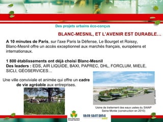 BLANC-MESNIL, ET L’AVENIR EST DURABLE… A 10 minutes de Paris , sur l'axe Paris la Défense, Le Bourget et Roissy, Blanc-Mesnil offre un accès exceptionnel aux marchés français, européens et internationaux. 1 800 établissements ont déjà choisi Blanc-Mesnil Des leaders :  EDS, AIR LIQUIDE, BAXI, PAPREC, DHL, FORCLUM, MIELE, SICLI, GÉOSERVICES… Une ville conviviale et animée qui offre un  cadre de vie agréable  aux   entreprises. Des projets urbains éco-conçus Usine de traitement des eaux usées du SIAAP Seine Morée (construction en 2010) copyright : SIAAP 
