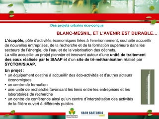 BLANC-MESNIL, ET L’AVENIR EST DURABLE… L’écopôle,  pôle d’activités économiques liées à l’environnement ,  souhaite accueillir de nouvelles entreprises, de la recherche et de la formation supérieure dans les secteurs de l’énergie, de l’eau et de la valorisation des déchets. La ville accueille un projet pionnier et innovant autour d’une  unité de traitement des eaux réalisée par le SIAAP  et d’un  site de tri-méthanisation  réalisé par  SYCTOM/SIAAP. En projet  : un équipement destiné à accueillir des éco-activités et d’autres acteurs économiques un centre de formation une unité de recherche favorisant les liens entre les entreprises et les laboratoires de recherche un centre de conférence ainsi qu’un centre d’interprétation des activités de la filière ouvert à différents publics  Des projets urbains éco-conçus 