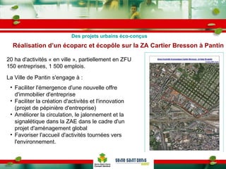 Réalisation d’un écoparc et écopôle sur la ZA Cartier Bresson à Pantin 20 ha d'activités « en ville », partiellement en ZFU 150 entreprises, 1 500 emplois. La Ville de Pantin s'engage à : Faciliter l'émergence d'une nouvelle offre d'immobilier d'entreprise Faciliter la création d'activités et l'innovation (projet de pépinière d'entreprise) Améliorer la circulation, le jalonnement et la signalétique dans la ZAE dans le cadre d'un projet d'aménagement global Favoriser l'accueil d'activités tournées vers l'environnement. Des projets urbains éco-conçus 