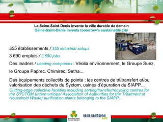 355 établissements  /   355 industrial setups 3 690 emplois  /   3,690 jobs Des leaders  /  Leading companies   :  Véolia environnement, le Groupe Suez, le Groupe Paprec, Chimirec, Setha... Des équipements collectifs de pointe : les centres de tri/transfert et/ou  valorisation des déchets du Syctom, usines d’épuration du SIAPP... Cutting-edge collective facilities including sorting/transfer/recycling centres for the SYCTOM (Intermunicipal Association of Authorities for the Treatment of Household Waste) purification plants belonging to the SIAPP… La Seine-Saint-Denis invente la ville durable de demain Seine-Saint-Denis invents tomorrow’s sustainable city 