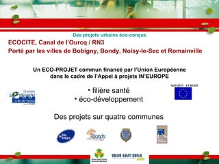 ECOCITE, Canal de l’Ourcq / RN3 Porté par les villes de Bobigny, Bondy, Noisy-le-Sec et Romainville   Un ECO-PROJET commun financé par l’Union Européenne dans le cadre de l’Appel à projets IN’EUROPE filière santé éco-développement Des projets sur quatre communes Des projets urbains éco-conçus 