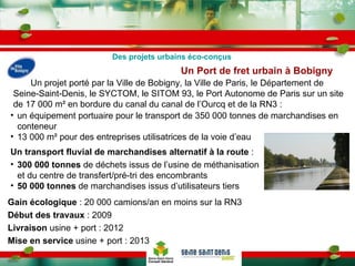 Un Port de fret urbain à Bobigny   Un transport fluvial de marchandises alternatif à la route  :  300 000 tonnes  de déchets issus de l’usine de méthanisation et du centre de transfert/pré-tri des encombrants 50 000 tonnes  de marchandises issus d’utilisateurs tiers un équipement portuaire pour le transport de 350 000 tonnes de marchandises en conteneur 13 000 m² pour des entreprises utilisatrices de la voie d’eau Un projet porté par la Ville de Bobigny, la Ville de Paris, le Département de Seine-Saint-Denis, le SYCTOM, le SITOM 93, le Port Autonome de Paris sur un site de 17 000 m² en bordure du canal du canal de l’Ourcq et de la RN3 :  Gain écologique  : 20 000 camions/an en moins sur la RN3 Début des travaux  : 2009 Livraison  usine + port : 2012 Mise en service  usine + port : 2013  Des projets urbains éco-conçus 