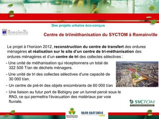 Centre de tri/méthanisation du SYCTOM à Romainville Le projet à l’horizon 2012,  reconstruction du centre de transfert  des ordures ménagères  et réalisation sur le site d’un centre de tri-méthanisation  des ordures ménagères et d’un  centre de tri  des collectes sélectives  : - Une unité de méthanisation qui réceptionnera un total de 322 500 T/an de déchets ménagers. - Une unité de tri des collectes sélectives d’une capacité de 30 000 t/an. Un centre de pré-tri des objets encombrants de 60 000 t/an Une liaison au futur port de Bobigny par un tunnel percé sous le RN3, ce qui permettra l’évacuation des matériaux par voie fluviale. Des projets urbains éco-conçus 