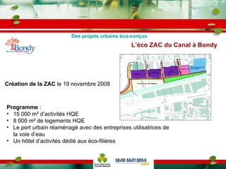 L’éco ZAC du Canal à Bondy   Création de la ZAC  le 19 novembre 2008 Programme  : 15 000 m² d’activités HQE 8 000 m² de logements HQE Le port urbain réaménagé avec des entreprises utilisatrices de la voie d’eau Un hôtel d’activités dédié aux éco-filières Des projets urbains éco-conçus 