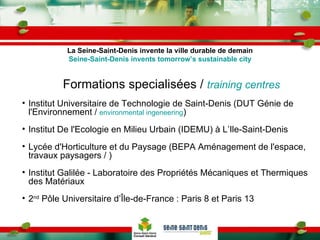 Formations specialisées /  training centres Institut Universitaire de Technologie de Saint-Denis (DUT Génie de l'Environnement /  environmental ingeneering ) Institut De l'Ecologie en Milieu Urbain (IDEMU) à L’Ile-Saint-Denis Lycée d'Horticulture et du Paysage (BEPA Aménagement de l'espace, travaux paysagers / ) Institut Galilée - Laboratoire des Propriétés Mécaniques et Thermiques des Matériaux 2 nd  Pôle Universitaire d’Île-de-France : Paris 8 et Paris 13 La Seine-Saint-Denis invente la ville durable de demain Seine-Saint-Denis invents tomorrow’s sustainable city 