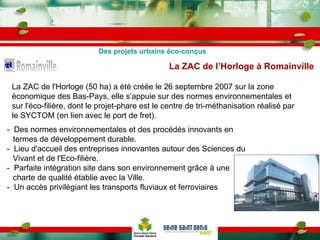 La ZAC de l'Horloge (50 ha) a été créée le 26 septembre 2007 sur la zone économique des Bas-Pays, elle s’appuie sur des normes environnementales et sur l'éco-filière, dont le projet-phare est le centre de tri-méthanisation réalisé par le SYCTOM (en lien avec le port de fret). La ZAC de l’Horloge à Romainville   -  Des normes environnementales et des procédés innovants en termes de développement durable.  -  Lieu d'accueil des entreprises innovantes autour des Sciences du Vivant et de l'Eco-filière. -  Parfaite intégration site dans son environnement grâce à une charte de qualité établie avec la Ville. -  Un accès privilégiant les transports fluviaux et ferroviaires Des projets urbains éco-conçus 