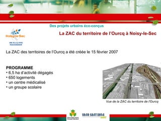 La ZAC des territoires de l’Ourcq a été créée le 15 février 2007 La ZAC du territoire de l’Ourcq à Noisy-le-Sec   Des projets urbains éco-conçus Vue de la ZAC du territoire de l'Ourcq   PROGRAMME 6,5 ha d’activité dégagés 650 logements un centre médicalisé un groupe scolaire 