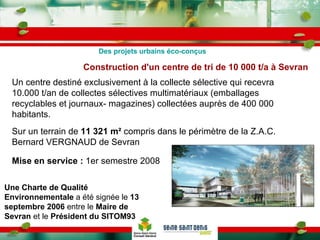 Construction d'un centre de tri de 10 000 t/a à Sevran Une Charte de Qualité Environnementale  a été signée le  13 septembre 2006  entre le  Maire de Sevran  et le  Président du SITOM93   Un centre destiné exclusivement à la collecte sélective qui recevra 10.000 t/an de collectes sélectives multimatériaux (emballages recyclables et journaux- magazines) collectées auprès de 400 000 habitants. Sur un terrain de  11 321 m²  compris dans le périmètre de la Z.A.C. Bernard VERGNAUD de Sevran Mise en service :  1er semestre 2008   Des projets urbains éco-conçus 