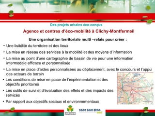 Agence et centres d’éco-mobilité à Clichy-Montfermeil Les conditions de mise en place de l’expérimentation et des objectifs prioritaires Les outils de suivi et d’évaluation des effets et des impacts des services Par rapport aux objectifs sociaux et environnementaux Une organisation territoriale multi –relais pour créer : Une lisibilité du territoire et des lieux La mise en réseau des services à la mobilité et des moyens d’information La mise au point d’une cartographie de bassin de vie pour une information intermodale efficace et personnalisée La mise en place d’aides personnalisées au déplacement, avec le concours et l’appui des acteurs de terrain Des projets urbains éco-conçus 