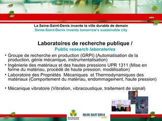 Laboratoires de recherche publique / Public r esearch laboratories Groupe de recherche en production (GRPI) (Automatisation de la production, génie mécanique, instrumentalisation) Ingénierie des matériaux et des hautes pressions UPR 1311 (Mise en forme du matériau, procédé de haute pression, modélisation) Laboratoire des Propriétés  Mécaniques  et Thermodynamiques des matériaux (Comportement du matériau, endommagement, haute pression) Mécanique vibratoire (Vibration, vibracoustique, traitement de signal) La Seine-Saint-Denis invente la ville durable de demain Seine-Saint-Denis invents tomorrow’s sustainable city 