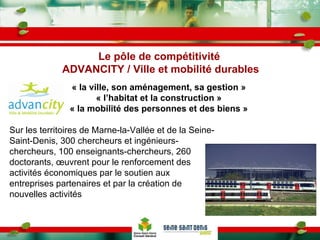 Le pôle de compétitivité  ADVANCITY / Ville et mobilité durables Sur les territoires de Marne-la-Vallée et de la Seine-Saint-Denis, 300 chercheurs et ingénieurs-chercheurs, 100 enseignants-chercheurs, 260 doctorants, œuvrent pour le renforcement des activités économiques par le soutien aux entreprises partenaires et par la création de nouvelles activités  « la ville, son aménagement, sa gestion » « l’habitat et la construction » « la mobilité des personnes et des biens » 