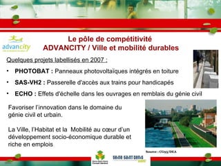 Quelques projets labellisés en 2007 :   PHOTOBAT :  Panneaux photovoltaïques intégrés en toiture SAS-VH2 :  Passerelle d'accès aux trains pour handicapés ECHO :  Effets d'échelle dans les ouvrages en remblais du génie civil Source : CG93/DEA Favoriser l’innovation dans le domaine du génie civil et urbain. La Ville, l’Habitat et la  Mobilité au cœur d’un développement socio-économique durable et riche en emplois Le pôle de compétitivité  ADVANCITY / Ville et mobilité durables 