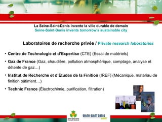Laboratoires de recherche privée /  Private r esearch laboratories Centre de Technologie et d’Expertise  (CTE) (Essai de matériels) Gaz de France  (Gaz, chaudière, pollution atmosphérique, comptage, analyse et détente de gaz…) Institut de Recherche et d’Études de la Finition  (IREF) (Mécanique, matériau de finition bâtiment…) Technic France  (Électrochimie, purification, filtration) La Seine-Saint-Denis invente la ville durable de demain Seine-Saint-Denis invents tomorrow’s sustainable city 