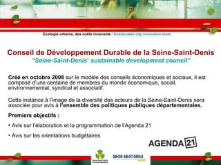 Créé en octobre 2008  sur le modèle des conseils économiques et sociaux, il est composé d’une centaine de membres du monde économique, social, environnemental, syndical et associatif. Cette instance à l’image de la diversité des acteurs de la Seine-Saint-Denis sera associée pour avis à  l’ensemble des politiques publiques départementales. Premiers objectifs : Avis sur l’élaboration et la programmation de l’Agenda 21 Avis sur les orientations budgétaires Conseil de Développement Durable de la Seine-Saint-Denis “Seine-Saint-Denis ’  sustainable development council” Ecologie urbaine, des outils innovants  / Sustainable city innovative tools 