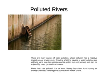 Polluted Rivers
There are many causes of water pollution. Water pollution has a negative
impact on our environment. Knowing what the causes of water pollution are
will help us to stop the pollution and to protect our environment so it can be
enjoyed by many generations to come.
Many rivers are polluted due to water flowing into them from industry or
through untreated sewerage that comes from broken drains.
 
