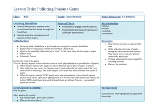 Lesson Title: Polluting Poisons Game
Class: KS2 Topic: Conservation Time Allocation: 45-60mins
Learning Intentions
Identify how poisons become more
concentrated as they move through the
food chain
Identify potential consequences of
poisons in food chains
Success Criteria
Pupils should engage with the activity.
Pupils should participate in discussions
and make observations.
Key Vocabulary
Pollution
Predator
Food Chain
Conservation
Introduction
Recap on what a food chain is, go through an example of an aquatic food chain
Explain that we are going to create the events of a food chain.
Move to the assembly hall and set up a “river”. In the river place all the scraps of paper
White= Food
Coloured= Poison
Explain the rules of the game:
You are a hungry aquatic insect and want to eat as much phytoplankton as possible (bits of paper)
1. When teacher shouts “GO” pupils are allowed to pick up one piece of paper at a time.
2. After collecting two pieces the ‘aquatic insect’ must surface for air (move out of the river
area before re-entering). This must happen every time they have collected two pieces of
paper.
3. When the teacher shouts “STOP” pupils must stop immediately. Stress that all aquatic
insects must collect 7 pieces of ‘phytoplankton’ to survive, the more pieces they collect, the
better. NOTE: don’t shout stop until all pupils have got at least 7 pieces – you want all
pupils to ‘survive’.
Resources
Blue material or cones to represent the
river.
White and coloured scraps of paper,
enough for each pupil to have 8 pieces.
They should be in a ratio of 4 white:1
coloured for each pupil.
Portable whiteboard or poster paper for
recording statistics
Markers for recording
Development (Activity)
Play the game.
After, analyse the results:
Did everyone get 7 pieces and survive?
Who got the most pieces?
Key Questions
Questions have been highlighted throughout the
lesson plan.
 