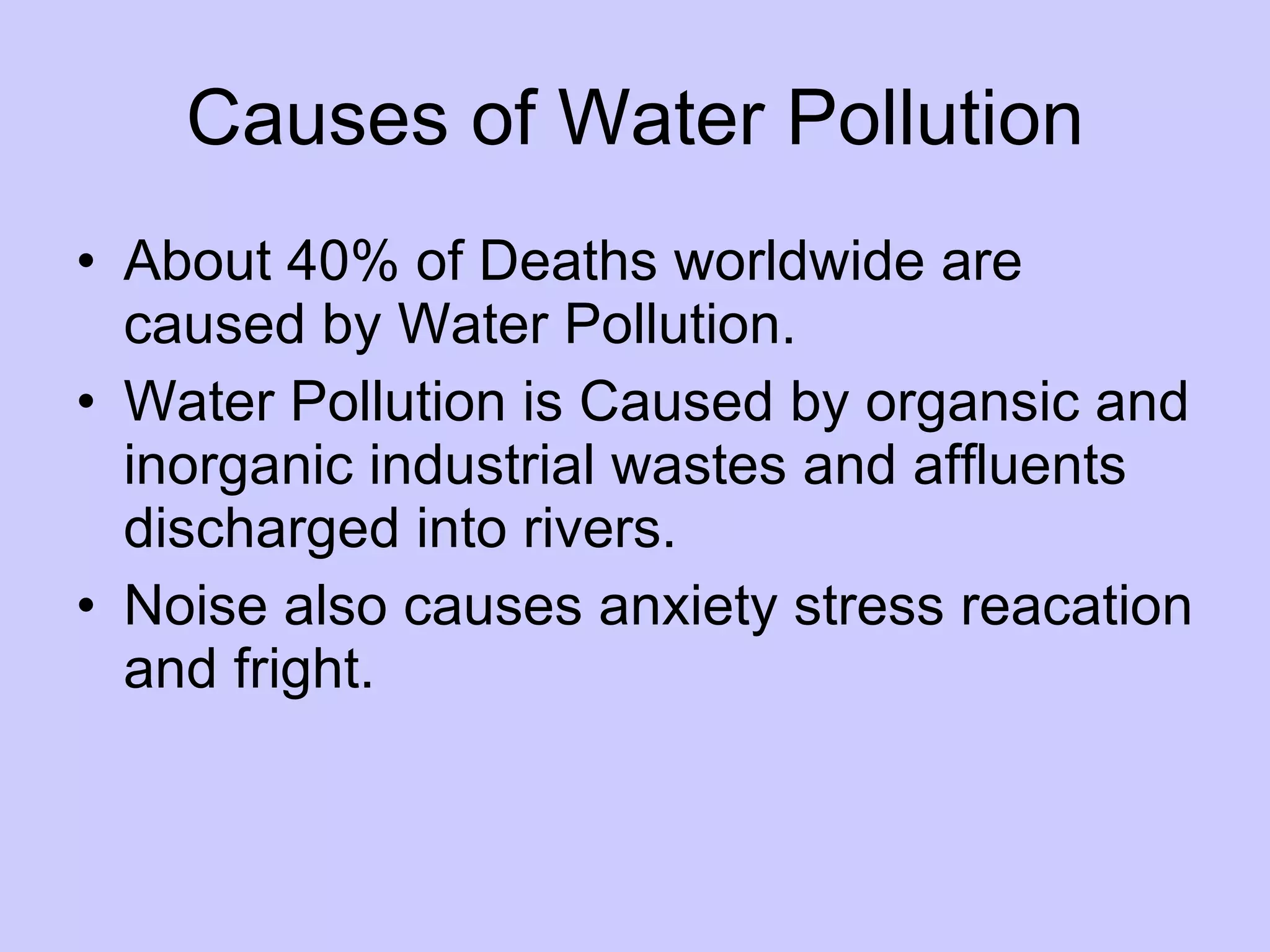Causes of Water Pollution
• About 40% of Deaths worldwide are
caused by Water Pollution.
• Water Pollution is Caused by organsic and
inorganic industrial wastes and affluents
discharged into rivers.
• Noise also causes anxiety stress reacation
and fright.
 