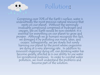 Pollution:
 Comprising over 70% of the Earth’s surface, water is
undoubtedly the most precious natural resource that
     exists on our planet. Without the seemingly
  invaluable compound comprised of hydrogen and
   oxygen, life on Earth would be non-existent: it is
  essential for everything on our planet to grow and
prosper. Although we as humans recognize this fact,
   we disregard it by polluting our rivers, lakes, and
    oceans. Subsequently, we are slowly but surely
  harming our planet to the point where organisms
   are dying at a very alarming rate. In addition to
innocent organisms dying off, our drinking water has
 become greatly affected as is our ability to use water
 for recreational purposes. In order to combat water
   pollution, we must understand the problems and
              become part of the solution.
 
