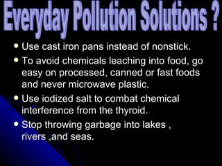 Use cast iron pans instead of nonstick. To avoid chemicals leaching into food, go easy on processed, canned or fast foods and never microwave plastic. Use iodized salt to combat chemical interference from the thyroid. Stop throwing garbage into lakes , rivers ,and seas. Everyday Pollution Solutions ? 