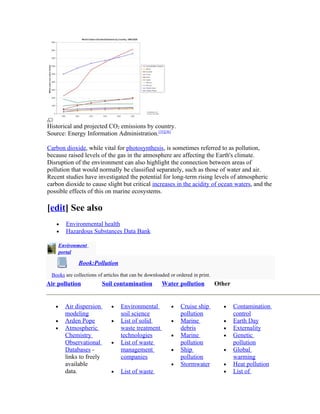 Historical and projected CO2 emissions by country.
Source: Energy Information Administration.[35][36]

Carbon dioxide, while vital for photosynthesis, is sometimes referred to as pollution,
because raised levels of the gas in the atmosphere are affecting the Earth's climate.
Disruption of the environment can also highlight the connection between areas of
pollution that would normally be classified separately, such as those of water and air.
Recent studies have investigated the potential for long-term rising levels of atmospheric
carbon dioxide to cause slight but critical increases in the acidity of ocean waters, and the
possible effects of this on marine ecosystems.

[edit] See also
   •     Environmental health
   •     Hazardous Substances Data Bank

       Environment
       portal

              Book:Pollution
 Books are collections of articles that can be downloaded or ordered in print.
Air pollution              Soil contamination         Water pollution            Other


   •     Air dispersion       •   Environmental            •   Cruise ship         •     Contamination
         modeling                 soil science                 pollution                 control
   •     Arden Pope           •   List of solid            •   Marine              •     Earth Day
   •     Atmospheric              waste treatment              debris              •     Externality
         Chemistry                technologies             •   Marine              •     Genetic
         Observational        •   List of waste                pollution                 pollution
         Databases -              management               •   Ship                •     Global
         links to freely          companies                    pollution                 warming
         available                                         •   Stormwater          •     Heat pollution
         data.                •   List of waste                                    •     List of
 