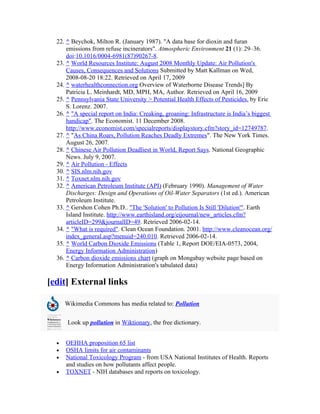 22. ^ Beychok, Milton R. (January 1987). "A data base for dioxin and furan
      emissions from refuse incinerators". Atmospheric Environment 21 (1): 29–36.
      doi:10.1016/0004-6981(87)90267-8.
  23. ^ World Resources Institute: August 2008 Monthly Update: Air Pollution's
      Causes, Consequences and Solutions Submitted by Matt Kallman on Wed,
      2008-08-20 18:22. Retrieved on April 17, 2009
  24. ^ waterhealthconnection.org Overview of Waterborne Disease Trends] By
      Patricia L. Meinhardt, MD, MPH, MA, Author. Retrieved on April 16, 2009
  25. ^ Pennsylvania State University > Potential Health Effects of Pesticides. by Eric
      S. Lorenz. 2007.
  26. ^ "A special report on India: Creaking, groaning: Infrastructure is India’s biggest
      handicap". The Economist. 11 December 2008.
      http://www.economist.com/specialreports/displaystory.cfm?story_id=12749787.
  27. ^ "As China Roars, Pollution Reaches Deadly Extremes". The New York Times.
      August 26, 2007.
  28. ^ Chinese Air Pollution Deadliest in World, Report Says. National Geographic
      News. July 9, 2007.
  29. ^ Air Pollution - Effects
  30. ^ SIS.nlm.nih.gov
  31. ^ Toxnet.nlm.nih.gov
  32. ^ American Petroleum Institute (API) (February 1990). Management of Water
      Discharges: Design and Operations of Oil-Water Separators (1st ed.). American
      Petroleum Institute.
  33. ^ Gershon Cohen Ph.D.. "The 'Solution' to Pollution Is Still 'Dilution'". Earth
      Island Institute. http://www.earthisland.org/eijournal/new_articles.cfm?
      articleID=299&journalID=49. Retrieved 2006-02-14.
  34. ^ "What is required". Clean Ocean Foundation. 2001. http://www.cleanocean.org/
      index_general.asp?menuid=240.010. Retrieved 2006-02-14.
  35. ^ World Carbon Dioxide Emissions (Table 1, Report DOE/EIA-0573, 2004,
      Energy Information Administration)
  36. ^ Carbon dioxide emissions chart (graph on Mongabay website page based on
      Energy Information Administration's tabulated data)

[edit] External links

      Wikimedia Commons has media related to: Pollution


      Look up pollution in Wiktionary, the free dictionary.


  •   OEHHA proposition 65 list
  •   OSHA limits for air contaminants
  •   National Toxicology Program - from USA National Institutes of Health. Reports
      and studies on how pollutants affect people.
  •   TOXNET - NIH databases and reports on toxicology.
 