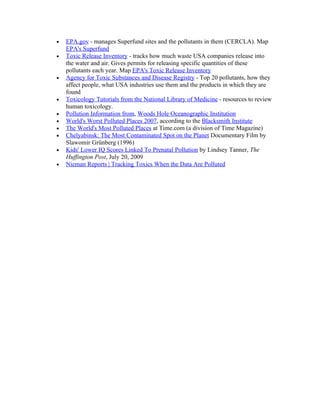 •   EPA.gov - manages Superfund sites and the pollutants in them (CERCLA). Map
    EPA's Superfund
•   Toxic Release Inventory - tracks how much waste USA companies release into
    the water and air. Gives permits for releasing specific quantities of these
    pollutants each year. Map EPA's Toxic Release Inventory
•   Agency for Toxic Substances and Disease Registry - Top 20 pollutants, how they
    affect people, what USA industries use them and the products in which they are
    found
•   Toxicology Tutorials from the National Library of Medicine - resources to review
    human toxicology.
•   Pollution Information from, Woods Hole Oceanographic Institution
•   World's Worst Polluted Places 2007, according to the Blacksmith Institute
•   The World's Most Polluted Places at Time.com (a division of Time Magazine)
•   Chelyabinsk: The Most Contaminated Spot on the Planet Documentary Film by
    Slawomir Grünberg (1996)
•   Kids' Lower IQ Scores Linked To Prenatal Pollution by Lindsey Tanner, The
    Huffington Post, July 20, 2009
•   Nieman Reports | Tracking Toxics When the Data Are Polluted
 