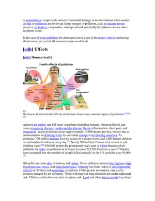 or automobiles. Larger scale and environmental damage is not uncommon when coastal
oil rigs or refineries are involved. Some sources of pollution, such as nuclear power
plants or oil tankers, can produce widespread and potentially hazardous releases when
accidents occur.

In the case of noise pollution the dominant source class is the motor vehicle, producing
about ninety percent of all unwanted noise worldwide.

[edit] Effects
[edit] Human health




Overview of main health effects on humans from some common types of pollution.[23][24]
[25]



Adverse air quality can kill many organisms including humans. Ozone pollution can
cause respiratory disease, cardiovascular disease, throat inflammation, chest pain, and
congestion. Water pollution causes approximately 14,000 deaths per day, mostly due to
contamination of drinking water by untreated sewage in developing countries. An
estimated 700 million Indians have no access to a proper toilet, and 1,000 Indian children
die of diarrhoeal sickness every day.[26] Nearly 500 million Chinese lack access to safe
drinking water.[27] 656,000 people die prematurely each year in China because of air
pollution. In India, air pollution is believed to cause 527,700 fatalities a year.[28] Studies
have estimated that the number of people killed annually in the US could be over 50,000.
[29]



Oil spills can cause skin irritations and rashes. Noise pollution induces hearing loss, high
blood pressure, stress, and sleep disturbance. Mercury has been linked to developmental
deficits in children and neurologic symptoms. Older people are majorly exposed to
diseases induced by air pollution. Those with heart or lung disorders are under additional
risk. Children and infants are also at serious risk. Lead and other heavy metals have been
 