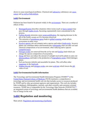 shown to cause neurological problems. Chemical and radioactive substances can cause
cancer and as well as birth defects.

[edit] Environment

Pollution has been found to be present widely in the environment. There are a number of
effects of this:

   •   Biomagnification describes situations where toxins (such as heavy metals) may
       pass through trophic levels, becoming exponentially more concentrated in the
       process.
   •   Carbon dioxide emissions cause ocean acidification, the ongoing decrease in the
       pH of the Earth's oceans as CO2 becomes dissolved.
   •   The emission of greenhouse gases leads to global warming which affects
       ecosystems in many ways.
   •   Invasive species can out compete native species and reduce biodiversity. Invasive
       plants can contribute debris and biomolecules (allelopathy) that can alter soil and
       chemical compositions of an environment, often reducing native species
       competitiveness.
   •   Nitrogen oxides are removed from the air by rain and fertilise land which can
       change the species composition of ecosystems.
   •   Smog and haze can reduce the amount of sunlight received by plants to carry out
       photosynthesis and leads to the production of tropospheric ozone which damages
       plants.
   •   Soil can become infertile and unsuitable for plants. This will affect other
       organisms in the food web.
   •   Sulphur dioxide and nitrogen oxides can cause acid rain which lowers the pH
       value of soil.

[edit] Environmental health information

The Toxicology and Environmental Health Information Program (TEHIP)[30] at the
United States National Library of Medicine (NLM) maintains a comprehensive
toxicology and environmental health web site that includes access to resources produced
by TEHIP and by other government agencies and organizations. This web site includes
links to databases, bibliographies, tutorials, and other scientific and consumer-oriented
resources. TEHIP also is responsible for the Toxicology Data Network (TOXNET®)[31]
an integrated system of toxicology and environmental health databases that are available
free of charge on the web.

[edit] Regulation and monitoring
Main article: Regulation and monitoring of pollution
 