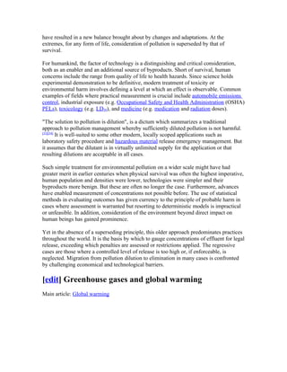have resulted in a new balance brought about by changes and adaptations. At the
extremes, for any form of life, consideration of pollution is superseded by that of
survival.

For humankind, the factor of technology is a distinguishing and critical consideration,
both as an enabler and an additional source of byproducts. Short of survival, human
concerns include the range from quality of life to health hazards. Since science holds
experimental demonstration to be definitive, modern treatment of toxicity or
environmental harm involves defining a level at which an effect is observable. Common
examples of fields where practical measurement is crucial include automobile emissions
control, industrial exposure (e.g. Occupational Safety and Health Administration (OSHA)
PELs), toxicology (e.g. LD50), and medicine (e.g. medication and radiation doses).

"The solution to pollution is dilution", is a dictum which summarizes a traditional
approach to pollution management whereby sufficiently diluted pollution is not harmful.
[33][34]
         It is well-suited to some other modern, locally scoped applications such as
laboratory safety procedure and hazardous material release emergency management. But
it assumes that the dilutant is in virtually unlimited supply for the application or that
resulting dilutions are acceptable in all cases.

Such simple treatment for environmental pollution on a wider scale might have had
greater merit in earlier centuries when physical survival was often the highest imperative,
human population and densities were lower, technologies were simpler and their
byproducts more benign. But these are often no longer the case. Furthermore, advances
have enabled measurement of concentrations not possible before. The use of statistical
methods in evaluating outcomes has given currency to the principle of probable harm in
cases where assessment is warranted but resorting to deterministic models is impractical
or unfeasible. In addition, consideration of the environment beyond direct impact on
human beings has gained prominence.

Yet in the absence of a superseding principle, this older approach predominates practices
throughout the world. It is the basis by which to gauge concentrations of effluent for legal
release, exceeding which penalties are assessed or restrictions applied. The regressive
cases are those where a controlled level of release is too high or, if enforceable, is
neglected. Migration from pollution dilution to elimination in many cases is confronted
by challenging economical and technological barriers.

[edit] Greenhouse gases and global warming
Main article: Global warming
 