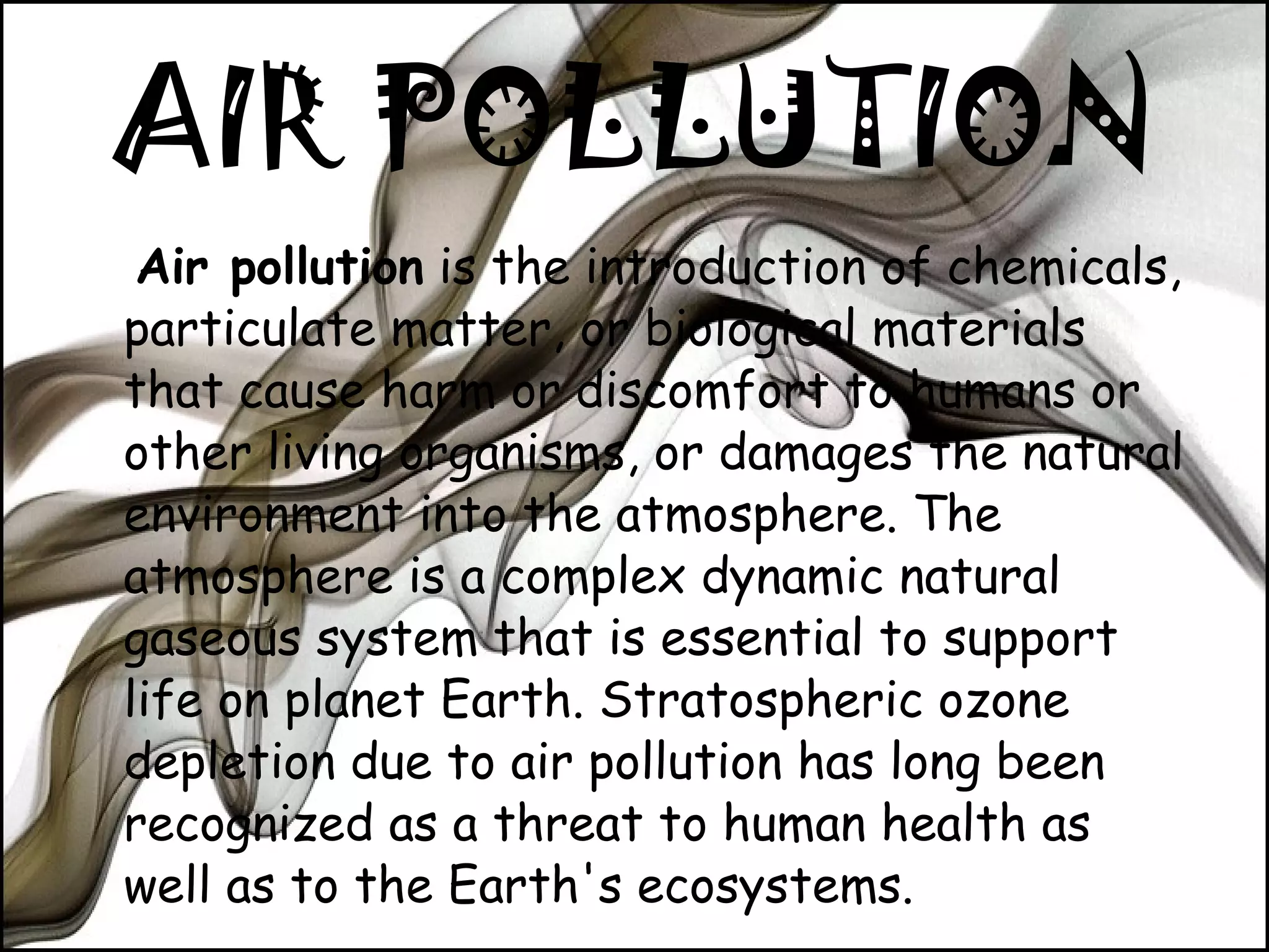 AIR POLLUTION Air pollution  is the introduction of chemicals, particulate matter, or biological materials that cause harm or discomfort to humans or other living organisms, or damages the natural environment into the atmosphere. The atmosphere is a complex dynamic natural gaseous system that is essential to support life on planet Earth. Stratospheric ozone depletion due to air pollution has long been recognized as a threat to human health as well as to the Earth's ecosystems. 