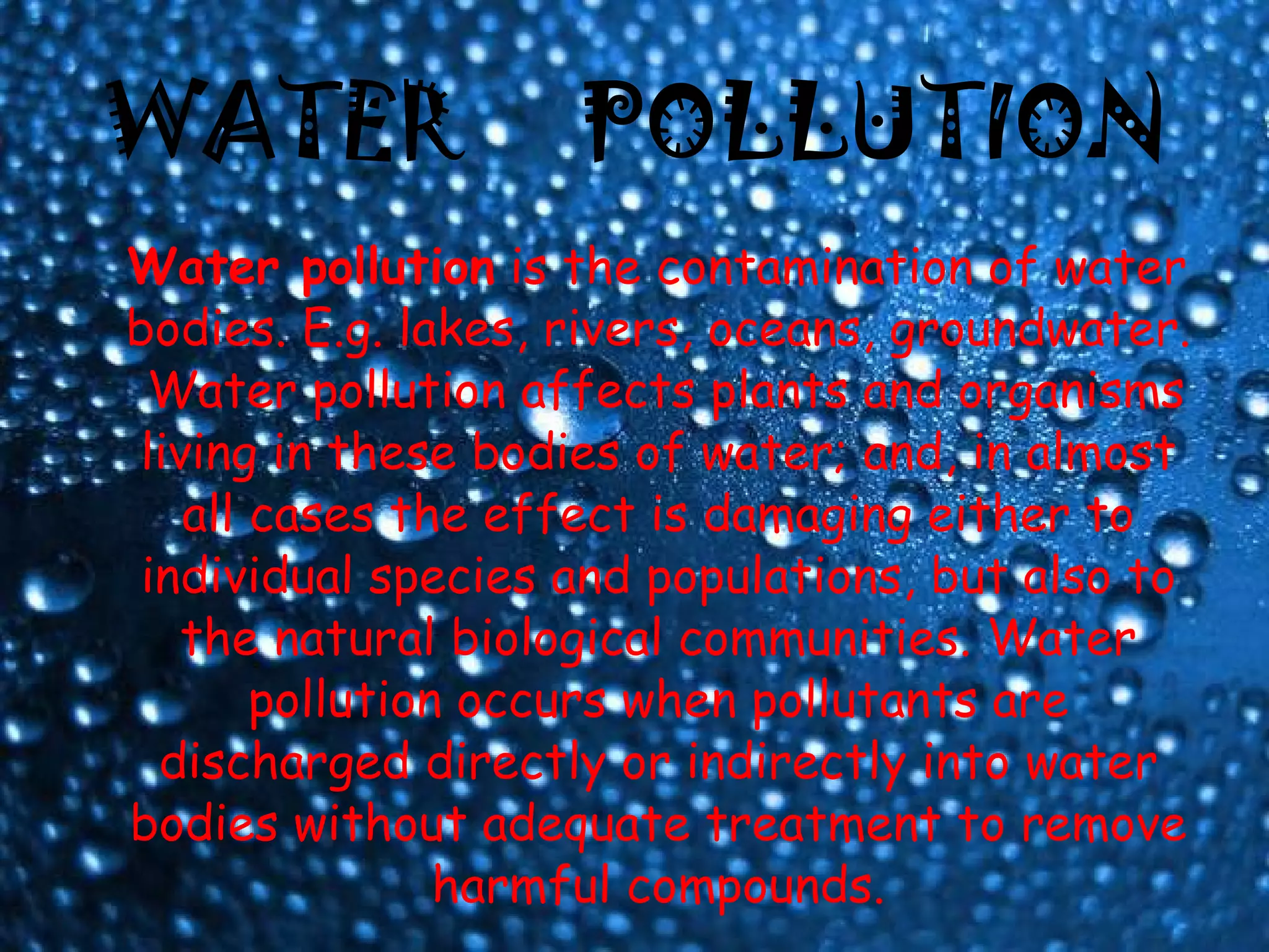 WATER  POLLUTION Water pollution  is the contamination of water bodies. E.g. lakes, rivers, oceans, groundwater.  Water pollution affects plants and organisms living in these bodies of water; and, in almost all cases the effect is damaging either to individual species and populations, but also to the natural biological communities. Water pollution occurs when pollutants are discharged directly or indirectly into water bodies without adequate treatment to remove harmful compounds. 