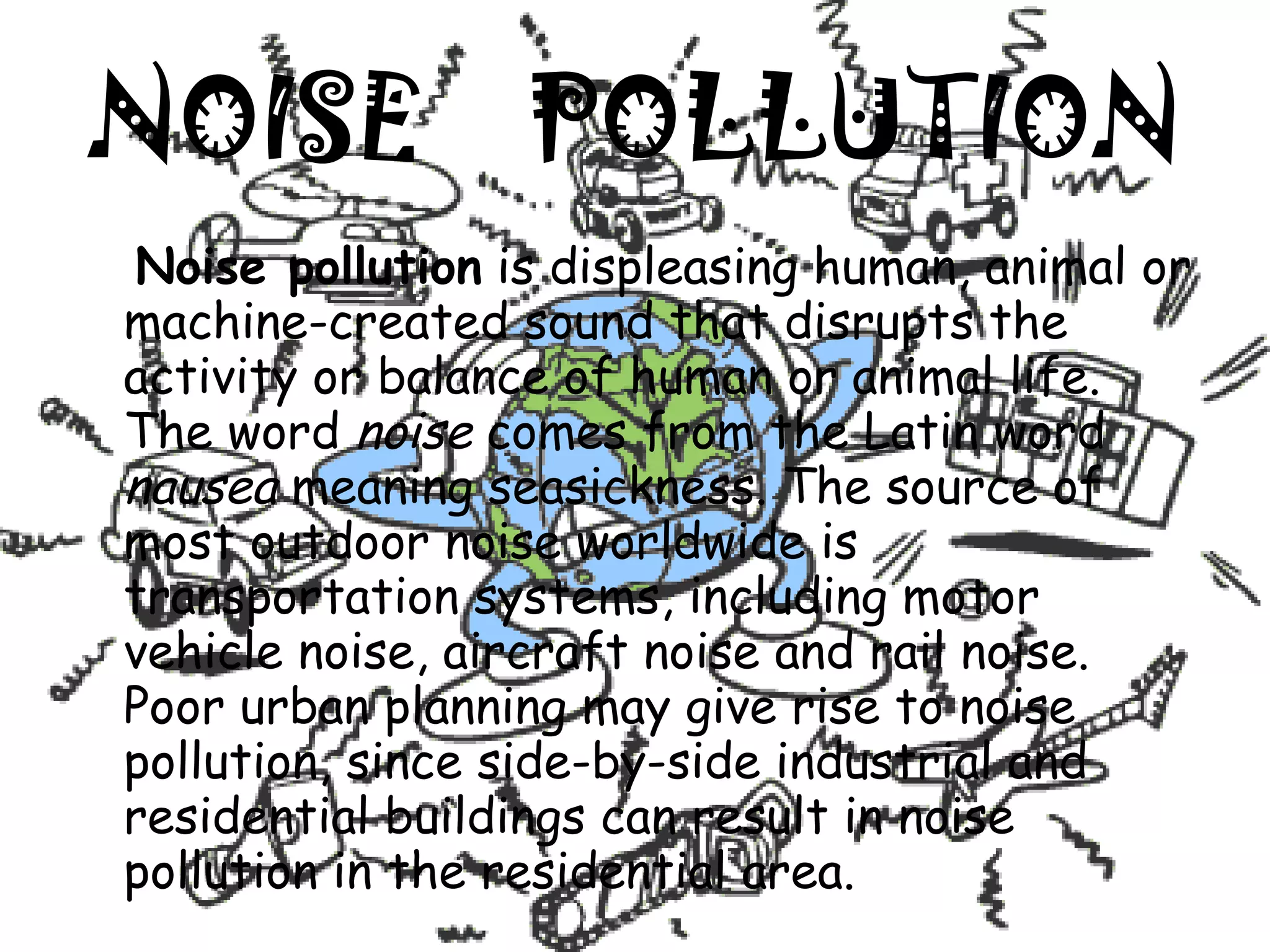 NOISE  POLLUTION Noise pollution  is displeasing human, animal or machine-created sound that disrupts the activity or balance of human or animal life. The word  noise  comes from the Latin word  nausea  meaning seasickness. The source of most outdoor noise worldwide is transportation systems, including motor vehicle noise, aircraft noise and rail noise. Poor urban planning may give rise to noise pollution, since side-by-side industrial and residential buildings can result in noise pollution in the residential area. 