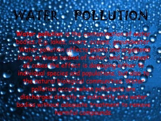 WATER  POLLUTION Water pollution  is the contamination of water bodies. E.g. lakes, rivers, oceans, groundwater.  Water pollution affects plants and organisms living in these bodies of water; and, in almost all cases the effect is damaging either to individual species and populations, but also to the natural biological communities. Water pollution occurs when pollutants are discharged directly or indirectly into water bodies without adequate treatment to remove harmful compounds. 