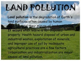 LAND POLLUTION Land pollution  is the degradation of Earth's land surfaces often caused by human activities and their misuse of land resources.  It occurs  when waste is not disposed properly. Health hazard disposal of urban and industrial wastes, exploitation of minerals, and improper use of soil by inadequate agricultural practices are a few factors. Urbanization and industrialization are major causes of land pollution. 