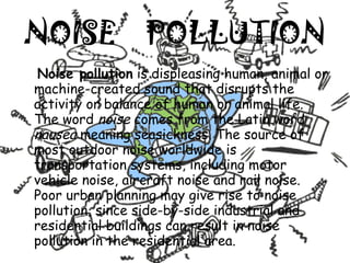NOISE  POLLUTION Noise pollution  is displeasing human, animal or machine-created sound that disrupts the activity or balance of human or animal life. The word  noise  comes from the Latin word  nausea  meaning seasickness. The source of most outdoor noise worldwide is transportation systems, including motor vehicle noise, aircraft noise and rail noise. Poor urban planning may give rise to noise pollution, since side-by-side industrial and residential buildings can result in noise pollution in the residential area. 