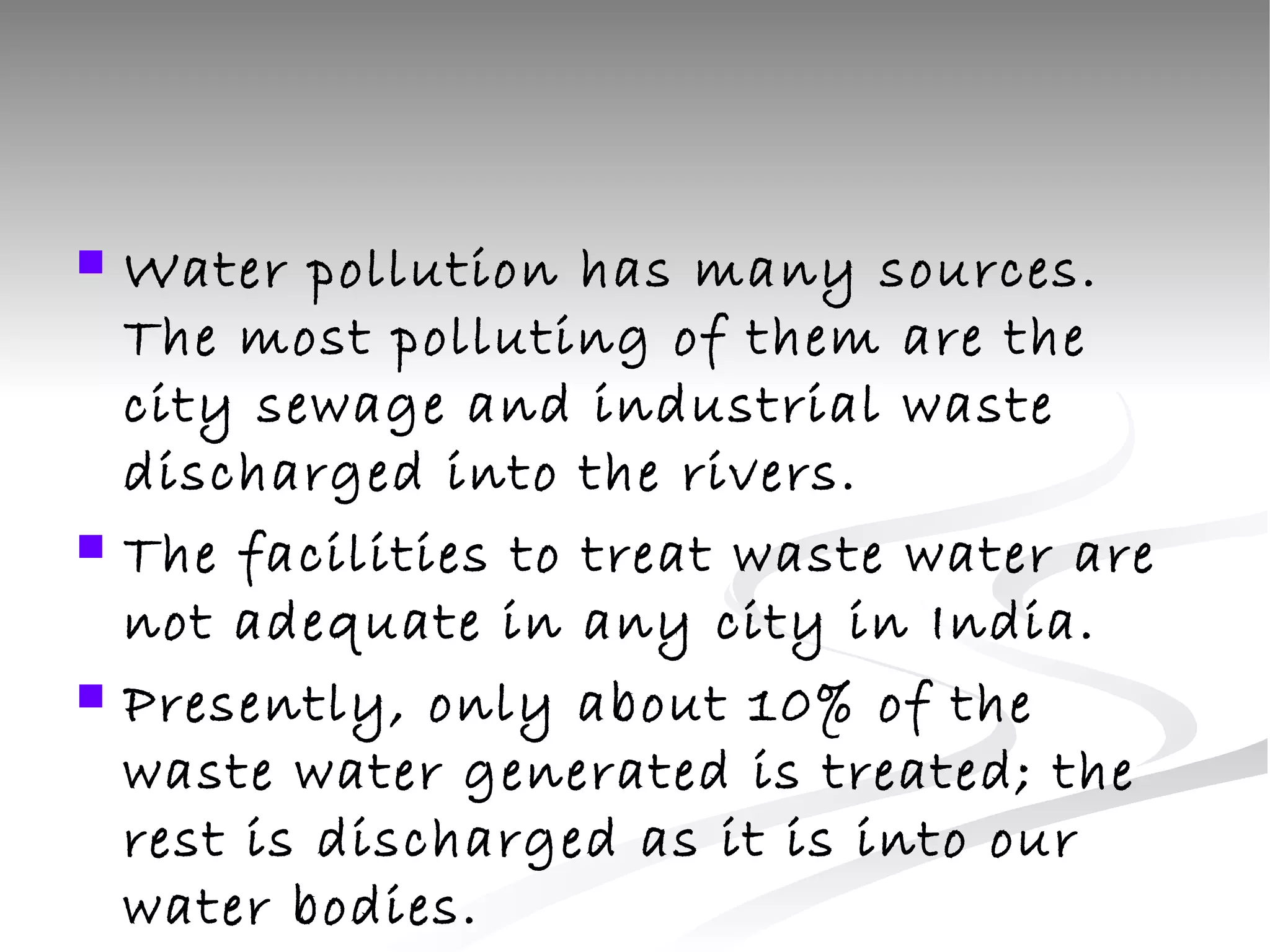 Water pollution has many sources. The most polluting of them are the city sewage and industrial waste discharged into the rivers.  The facilities to treat waste water are not adequate in any city in India. Presently, only about 10% of the waste water generated is treated; the rest is discharged as it is into our water bodies.  