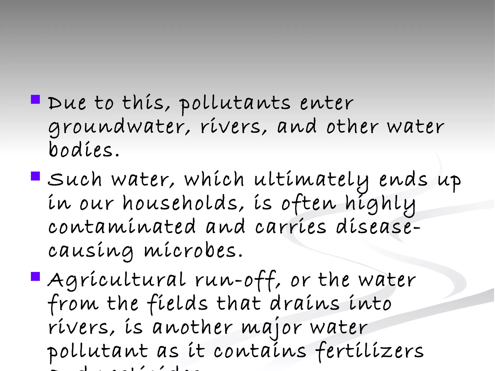 Due to this, pollutants enter groundwater, rivers, and other water bodies.  Such water, which ultimately ends up in our households, is often highly contaminated and carries disease-causing microbes.  Agricultural run-off, or the water from the fields that drains into rivers, is another major water pollutant as it contains fertilizers and pesticides .  