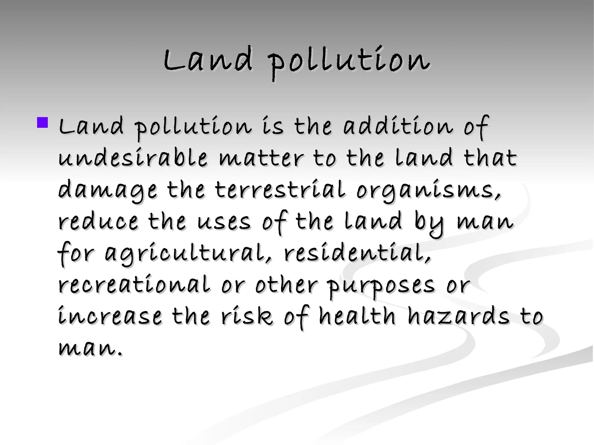 Land pollution Land pollution is the addition of undesirable matter to the land that damage the terrestrial organisms, reduce the uses of the land by man for agricultural, residential, recreational or other purposes or increase the risk of health hazards to man. 