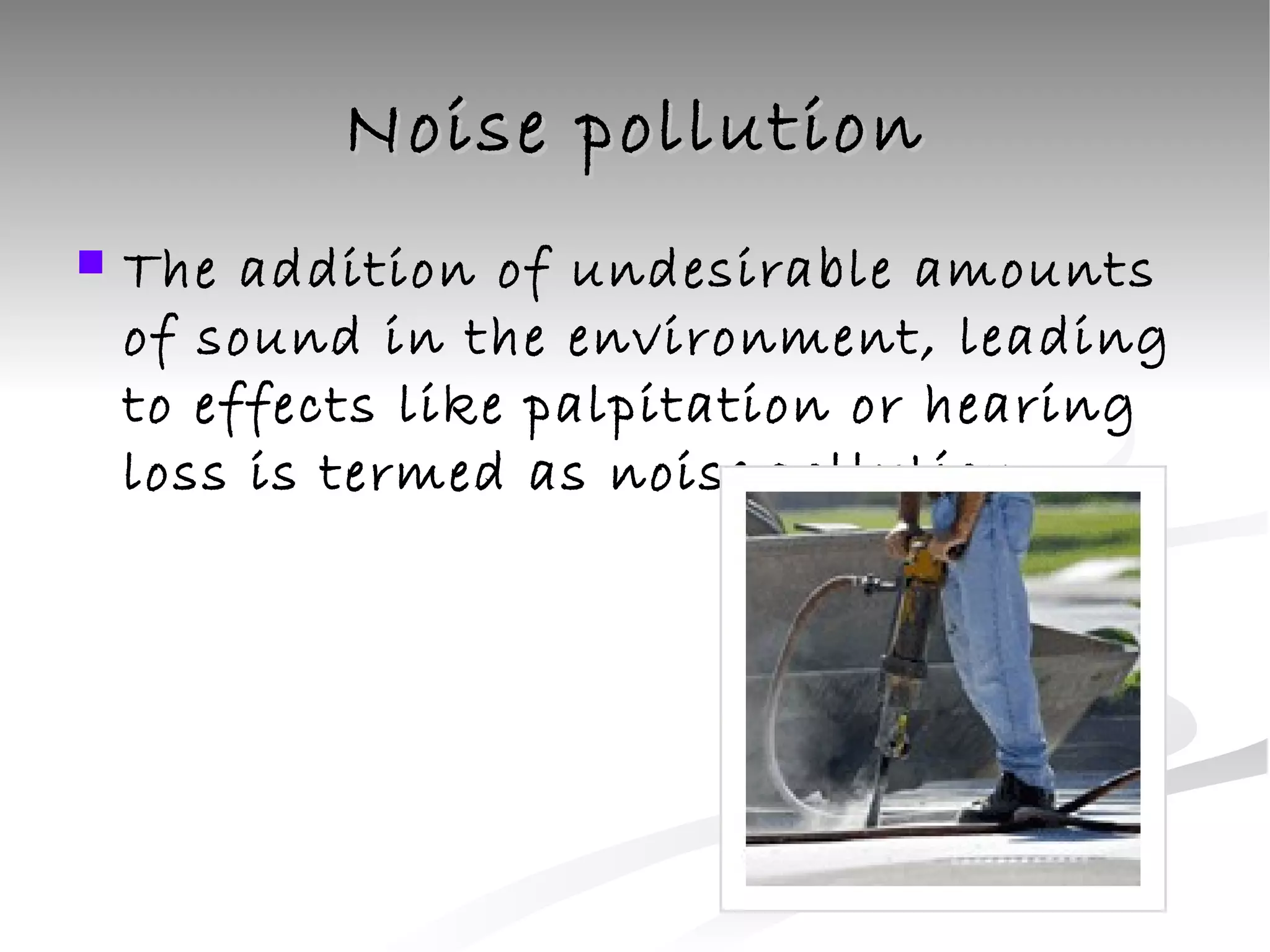Noise pollution The addition of undesirable amounts of sound in the environment, leading to effects like palpitation or hearing loss is termed as noise pollution 