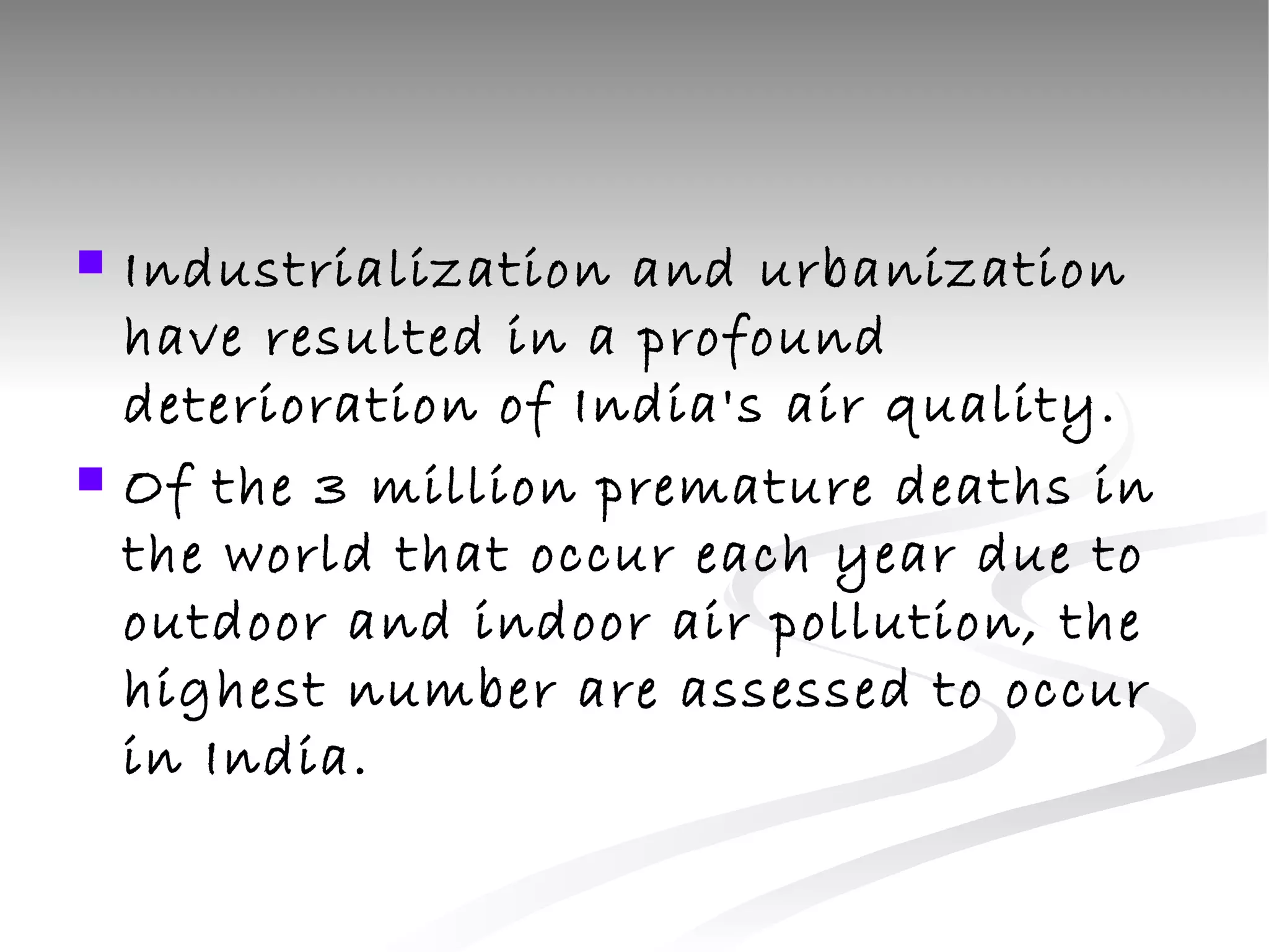 Industrialization and urbanization have resulted in a profound deterioration of India's air quality.  Of the 3 million premature deaths in the world that occur each year due to outdoor and indoor air pollution, the highest number are assessed to occur in India.  