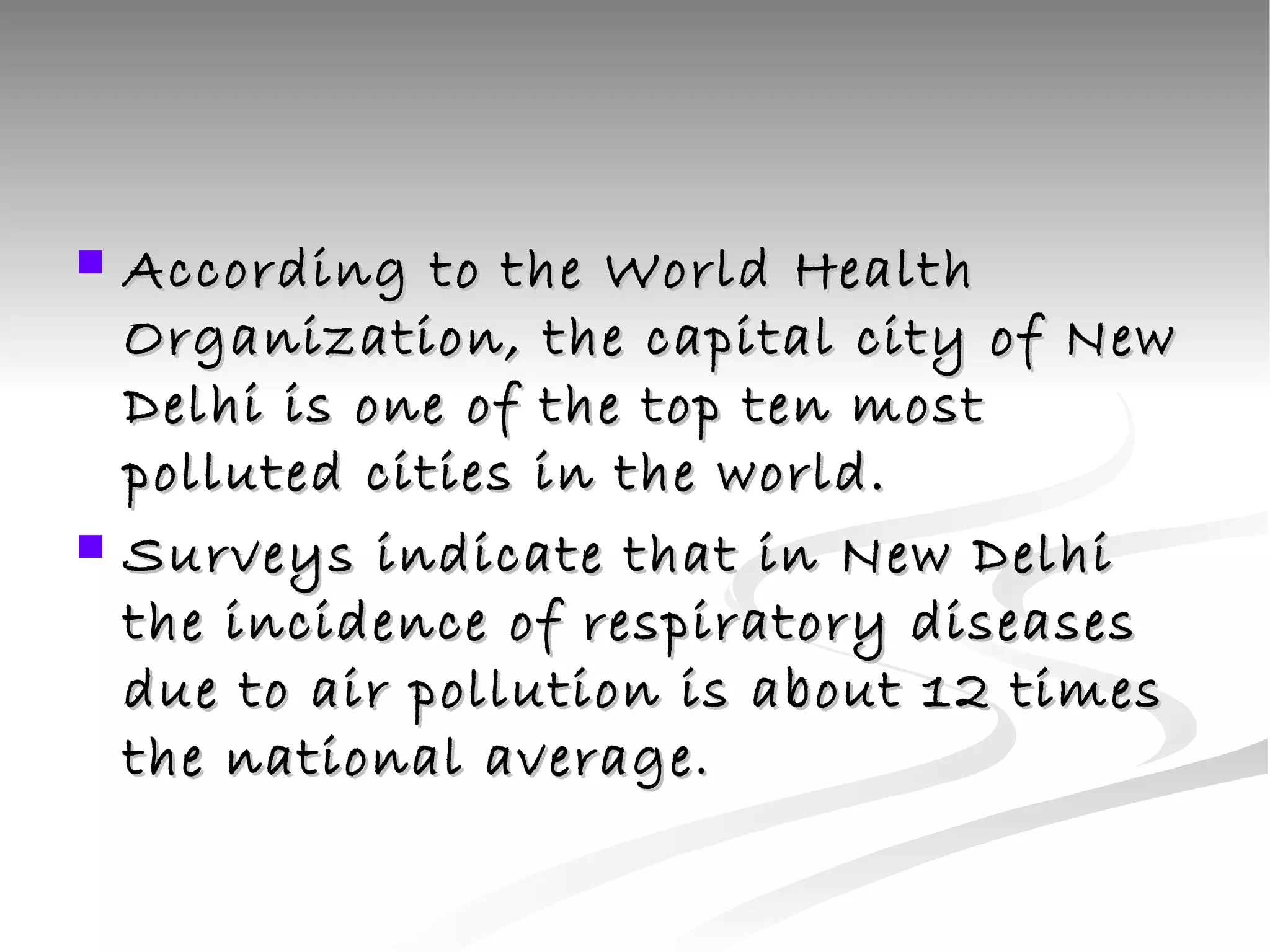 According to the World Health Organization, the capital city of New Delhi is one of the top ten most polluted cities in the world.  Surveys indicate that in New Delhi the incidence of respiratory diseases due to air pollution is about 12 times the national average . 
