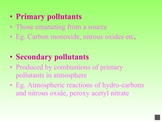 Primary pollutants Those emanating from a source Eg. Carbon monoxide, nitrous oxides etc . Secondary pollutants   Produced by combustions of primary pollutants in atmosphere Eg. Atmospheric reactions of hydro-carbons and nitrous oxide, peroxy acetyl nitrate 