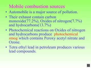 Mobile combustion sources Automobile is a major source of pollution. Their exhaust contain carbon monoxide(77.2%), Oxides of nitrogen(7.7%) and hydrocarbons(13.7%) Photochemical reactions on Oxides of nitrogen and hydrocarbons produce  photochemical smog  which contains Peroxy acetyl nitrate and Ozone. Tetra ethyl lead in petroleum produces various lead compounds. 
