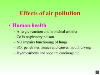 Effects of air  pollution Human health Allergic reaction and bronchial asthma Co is respiratory poison NO impairs functioning of lungs SO 2  penetrates tissues and causes mouth drying Hydrocarbons and soot are carcinogenic 