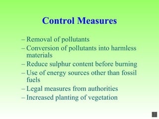 Control Measures Removal of pollutants Conversion of pollutants into harmless materials Reduce sulphur content before burning Use of energy sources other than fossil fuels Legal measures from authorities Increased planting of vegetation 
