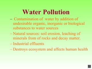 Water Pollution Contamination of  water by addition of undesirable organic, inorganic or biological substances to water sources Natural sources: soil erosion, leaching of minerals from of rocks and decay matter. Industrial effluents Destroys ecosystem and affects human health 