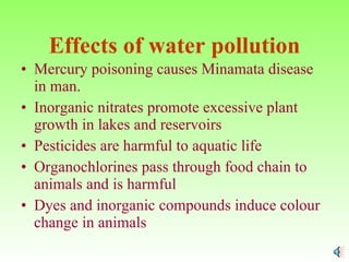 Effects of water pollution Mercury poisoning causes Minamata disease in man. Inorganic nitrates promote excessive plant  growth in lakes and reservoirs Pesticides are harmful to aquatic life  Organochlorines pass through food chain to animals and is harmful Dyes and inorganic compounds induce colour change in animals 