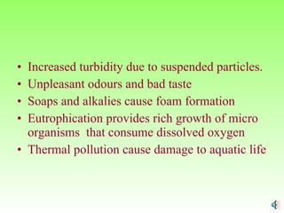 Increased turbidity due to suspended particles. Unpleasant odours and bad taste Soaps and alkalies cause foam formation Eutrophication provides rich growth of micro organisms  that consume dissolved oxygen Thermal pollution cause damage to aquatic life 