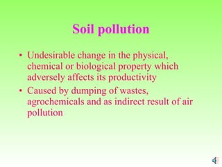 Soil pollution Undesirable change in the physical, chemical or biological property which adversely affects its productivity Caused by dumping of wastes, agrochemicals and as indirect result of air pollution 